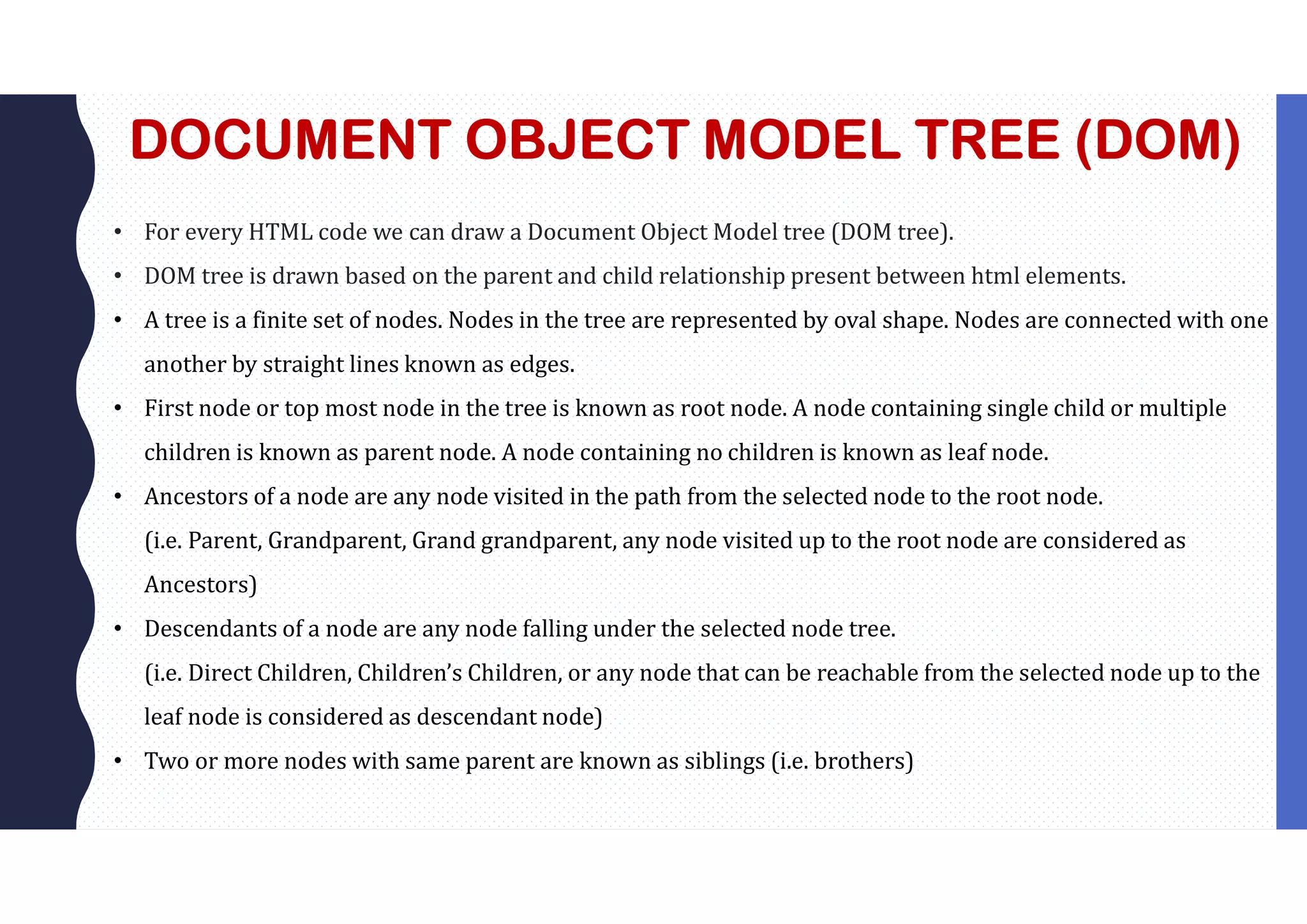 DOCUMENT OBJECT MODEL TREE (DOM) • For every HTML code we can draw a Document Object Model tree (DOM tree). • DOM tree is drawn based on the parent and child relationship present between html elements. • A tree is a finite set of nodes. Nodes in the tree are represented by oval shape. Nodes are connected with one another by straight lines known as edges. • First node or top most node in the tree is known as root node. A node containing single child or multiple children is known as parent node. A node containing no children is known as leaf node. • Ancestors of a node are any node visited in the path from the selected node to the root node. (i.e. Parent, Grandparent, Grand grandparent, any node visited up to the root node are considered as Ancestors) • Descendants of a node are any node falling under the selected node tree. (i.e. Direct Children, Children’s Children, or any node that can be reachable from the selected node up to the leaf node is considered as descendant node) • Two or more nodes with same parent are known as siblings (i.e. brothers) 