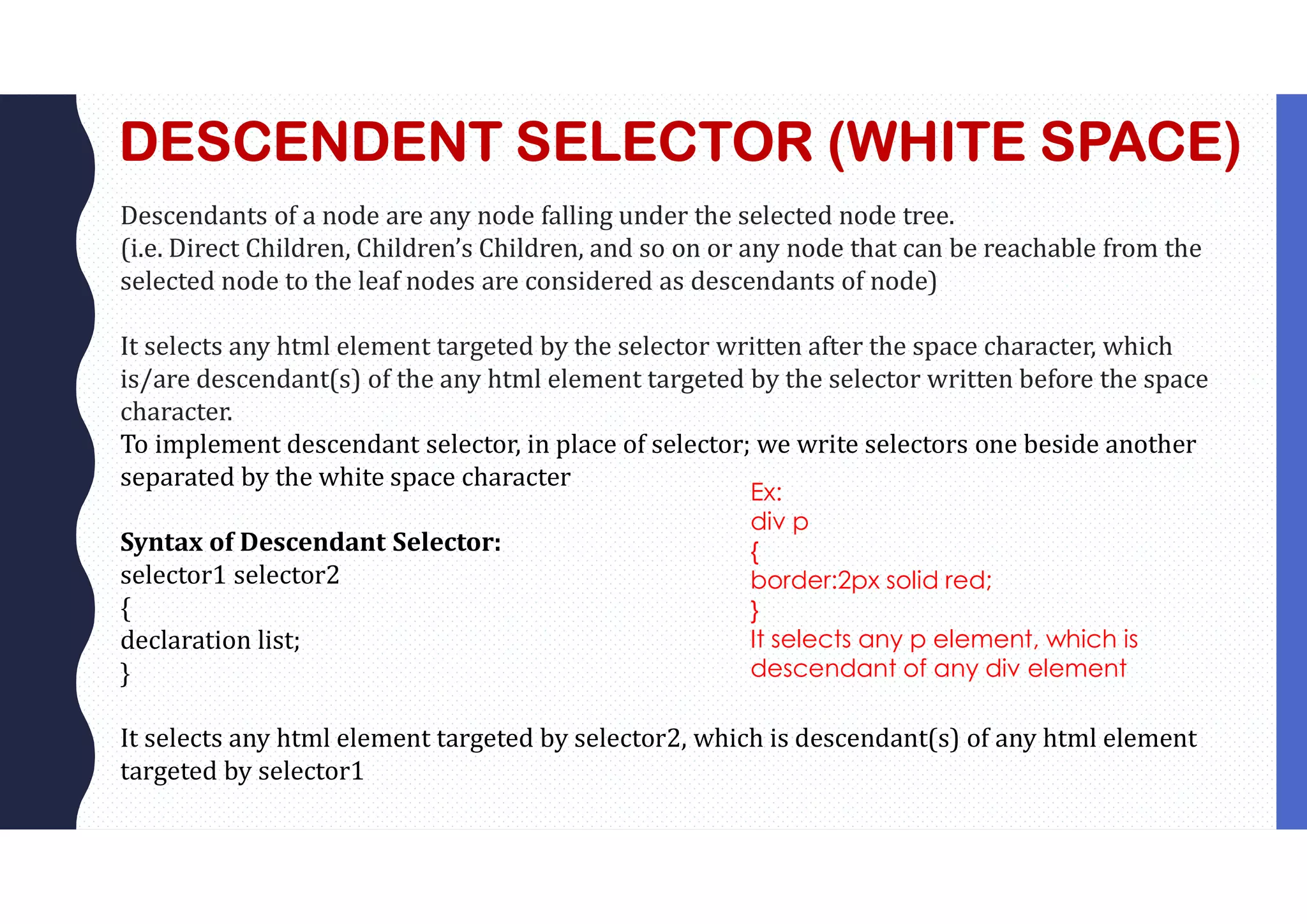 DESCENDENT SELECTOR (WHITE SPACE) Descendants of a node are any node falling under the selected node tree. (i.e. Direct Children, Children’s Children, and so on or any node that can be reachable from the selected node to the leaf nodes are considered as descendants of node) It selects any html element targeted by the selector written after the space character, which is/are descendant(s) of the any html element targeted by the selector written before the space character. To implement descendant selector, in place of selector; we write selectors one beside another separated by the white space character Syntax of Descendant Selector: selector1 selector2 { declaration list; } It selects any html element targeted by selector2, which is descendant(s) of any html element targeted by selector1 Ex: div p { border:2px solid red; } It selects any p element, which is descendant of any div element 