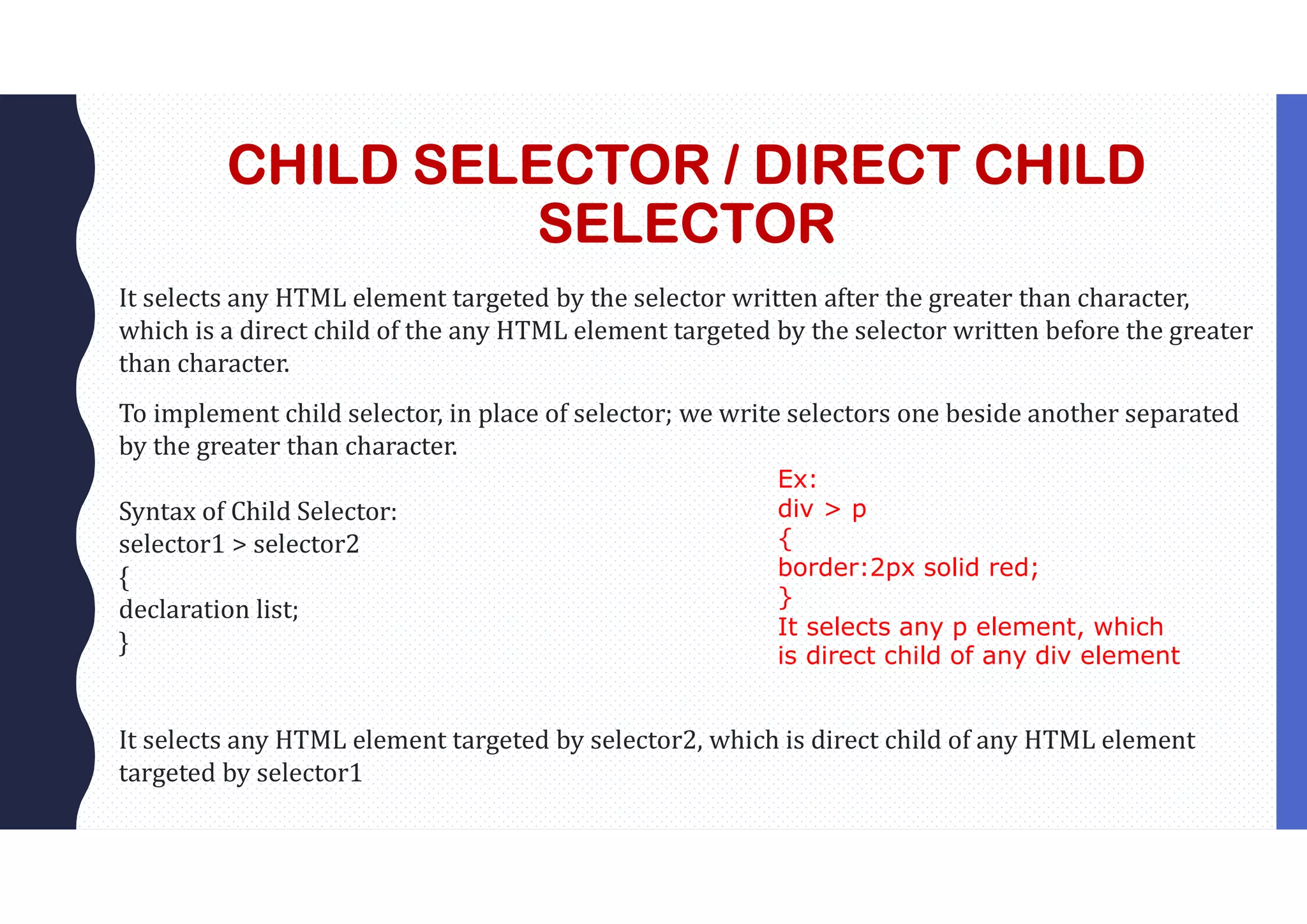CHILD SELECTOR / DIRECT CHILD SELECTOR It selects any HTML element targeted by the selector written after the greater than character, which is a direct child of the any HTML element targeted by the selector written before the greater than character. To implement child selector, in place of selector; we write selectors one beside another separated by the greater than character. Syntax of Child Selector: selector1 > selector2 { declaration list; } It selects any HTML element targeted by selector2, which is direct child of any HTML element targeted by selector1 Ex: div > p { border:2px solid red; } It selects any p element, which is direct child of any div element 
