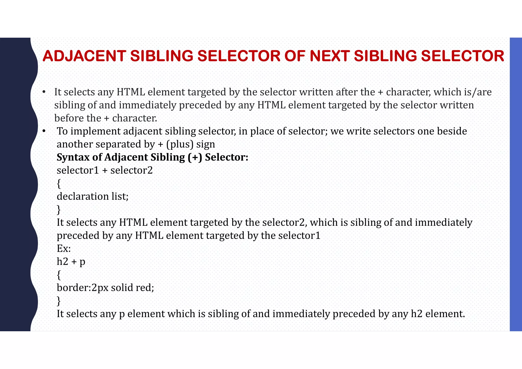 ADJACENT SIBLING SELECTOR OF NEXT SIBLING SELECTOR • It selects any HTML element targeted by the selector written after the + character, which is/are sibling of and immediately preceded by any HTML element targeted by the selector written before the + character. • To implement adjacent sibling selector, in place of selector; we write selectors one beside another separated by + (plus) sign Syntax of Adjacent Sibling (+) Selector: selector1 + selector2 { declaration list; } It selects any HTML element targeted by the selector2, which is sibling of and immediately preceded by any HTML element targeted by the selector1 Ex: h2 + p { border:2px solid red; } It selects any p element which is sibling of and immediately preceded by any h2 element. 