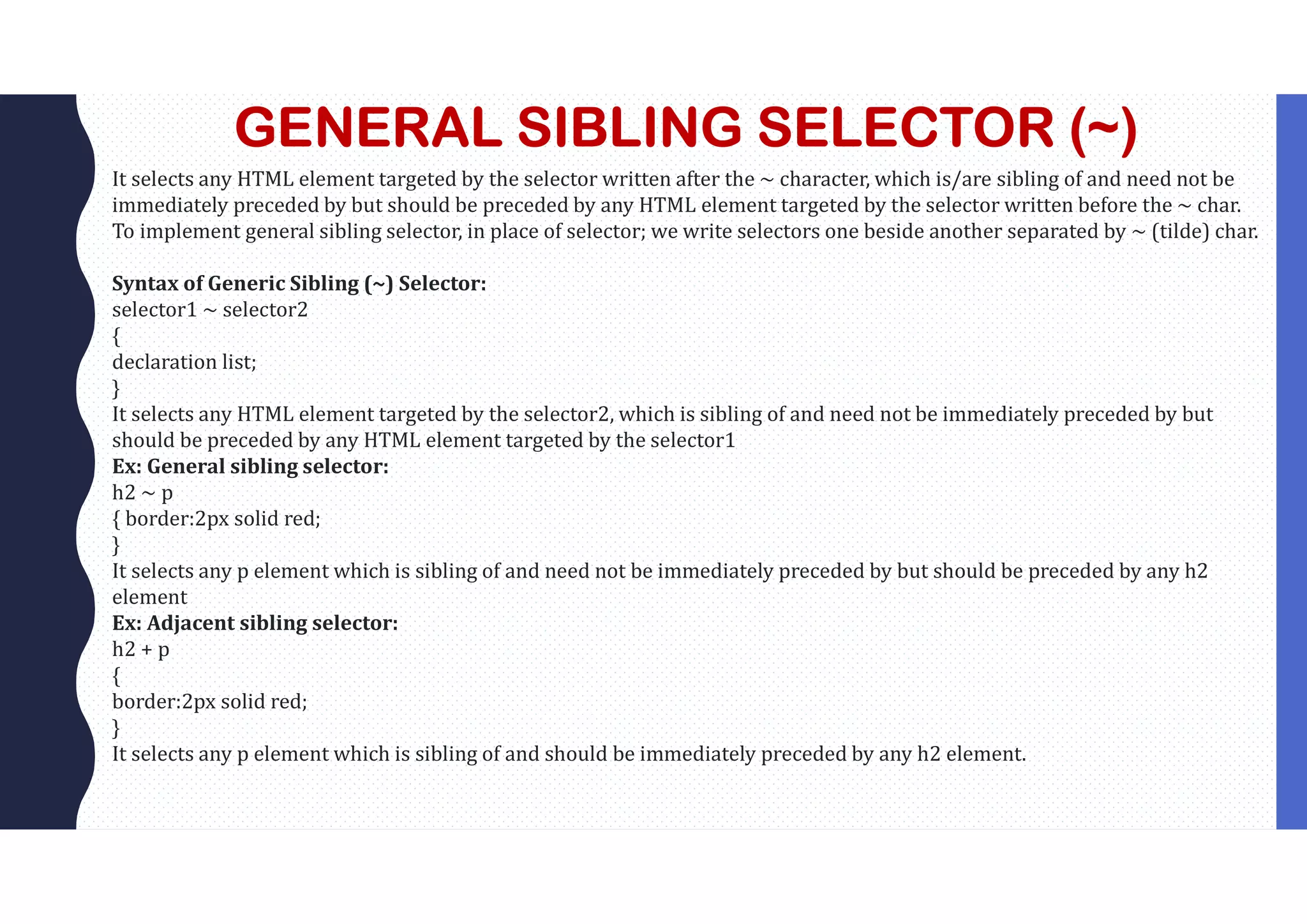 GENERAL SIBLING SELECTOR (~) It selects any HTML element targeted by the selector written after the ~ character, which is/are sibling of and need not be immediately preceded by but should be preceded by any HTML element targeted by the selector written before the ~ char. To implement general sibling selector, in place of selector; we write selectors one beside another separated by ~ (tilde) char. Syntax of Generic Sibling (~) Selector: selector1 ~ selector2 { declaration list; } It selects any HTML element targeted by the selector2, which is sibling of and need not be immediately preceded by but should be preceded by any HTML element targeted by the selector1 Ex: General sibling selector: h2 ~ p { border:2px solid red; } It selects any p element which is sibling of and need not be immediately preceded by but should be preceded by any h2 element Ex: Adjacent sibling selector: h2 + p { border:2px solid red; } It selects any p element which is sibling of and should be immediately preceded by any h2 element. 