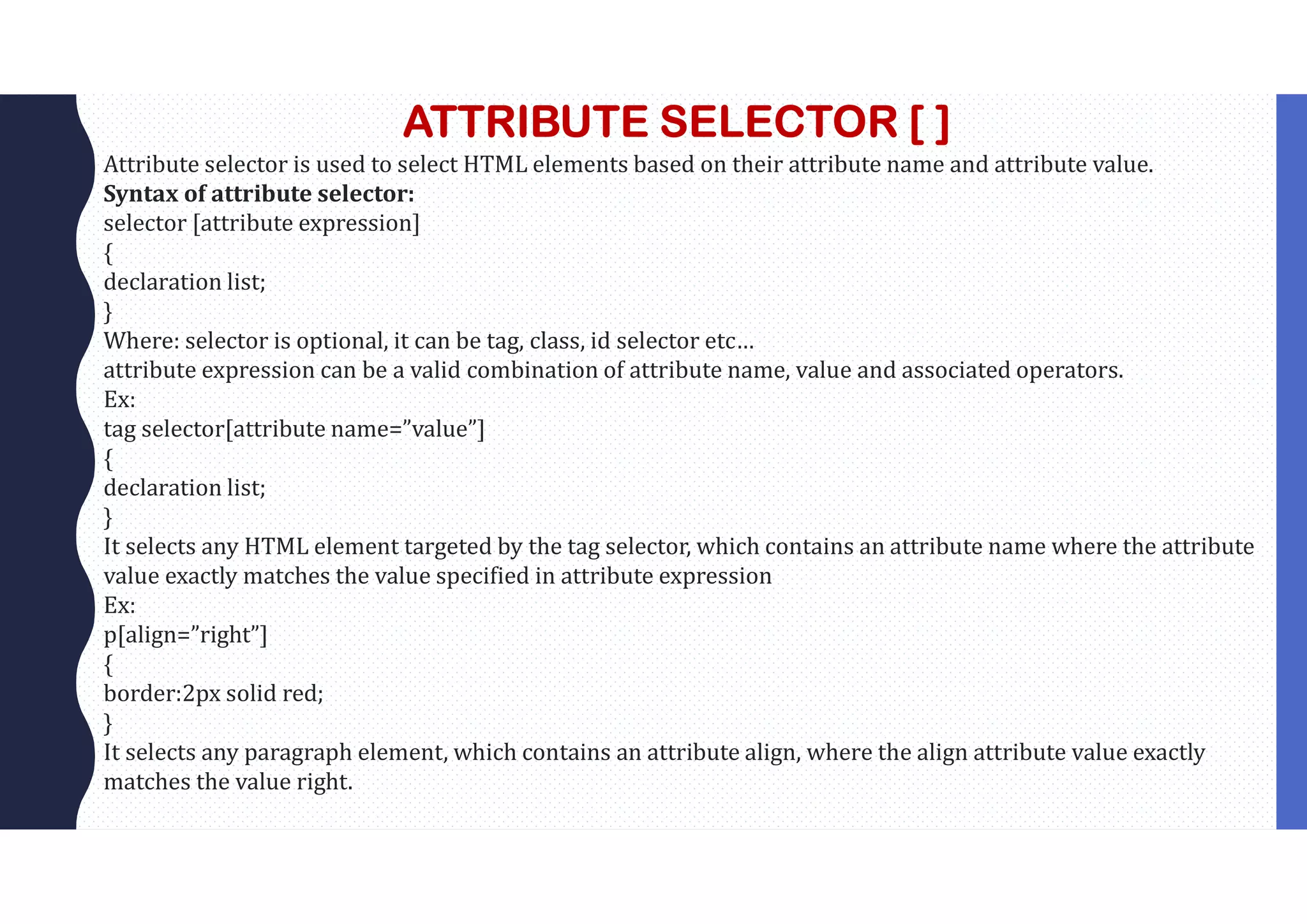 ATTRIBUTE SELECTOR [ ] Attribute selector is used to select HTML elements based on their attribute name and attribute value. Syntax of attribute selector: selector [attribute expression] { declaration list; } Where: selector is optional, it can be tag, class, id selector etc… attribute expression can be a valid combination of attribute name, value and associated operators. Ex: tag selector[attribute name=”value”] { declaration list; } It selects any HTML element targeted by the tag selector, which contains an attribute name where the attribute value exactly matches the value specified in attribute expression Ex: p[align=”right”] { border:2px solid red; } It selects any paragraph element, which contains an attribute align, where the align attribute value exactly matches the value right. 