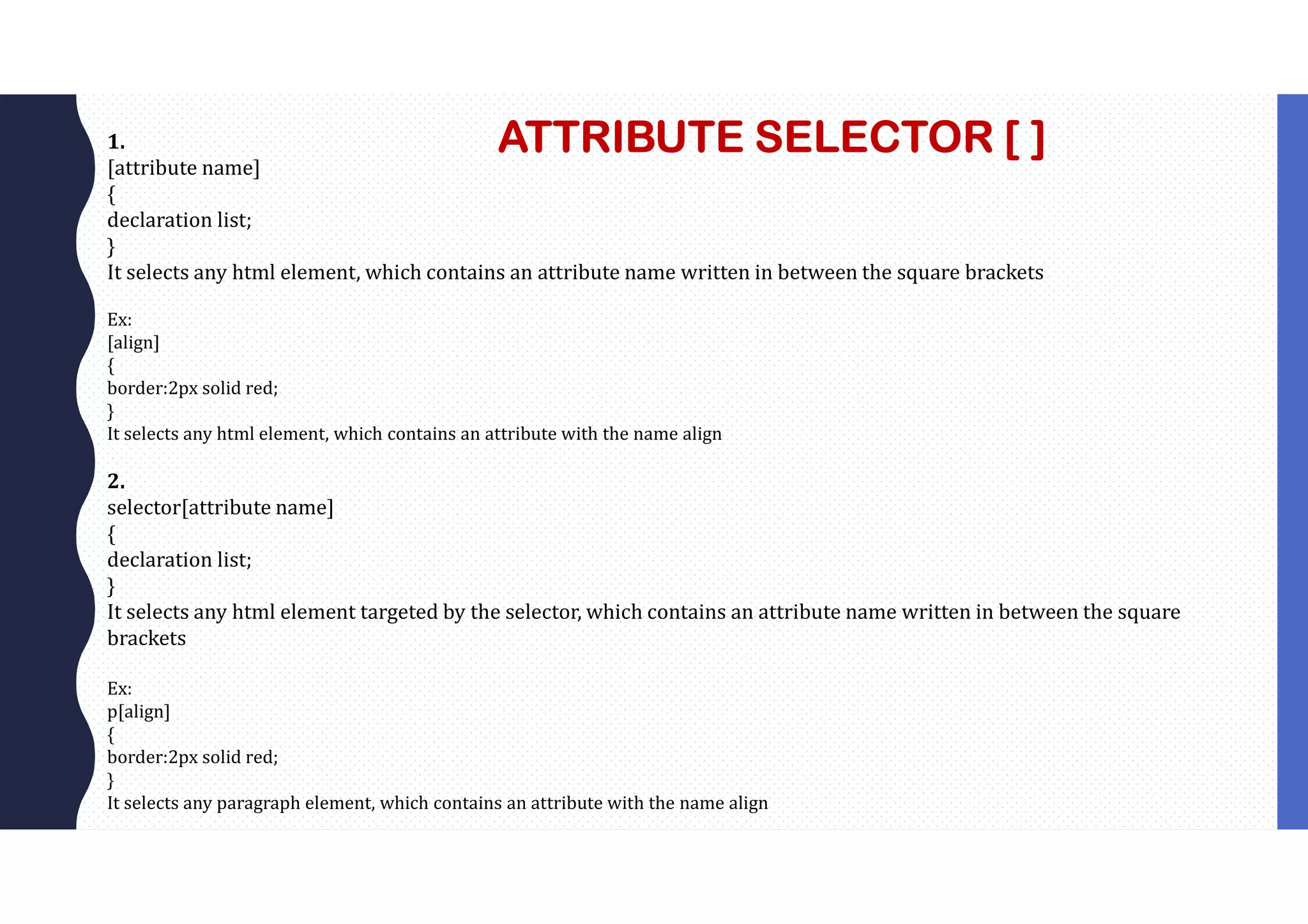 ATTRIBUTE SELECTOR [ ] 1. [attribute name] { declaration list; } It selects any html element, which contains an attribute name written in between the square brackets Ex: [align] { border:2px solid red; } It selects any html element, which contains an attribute with the name align 2. selector[attribute name] { declaration list; } It selects any html element targeted by the selector, which contains an attribute name written in between the square brackets Ex: p[align] { border:2px solid red; } It selects any paragraph element, which contains an attribute with the name align 
