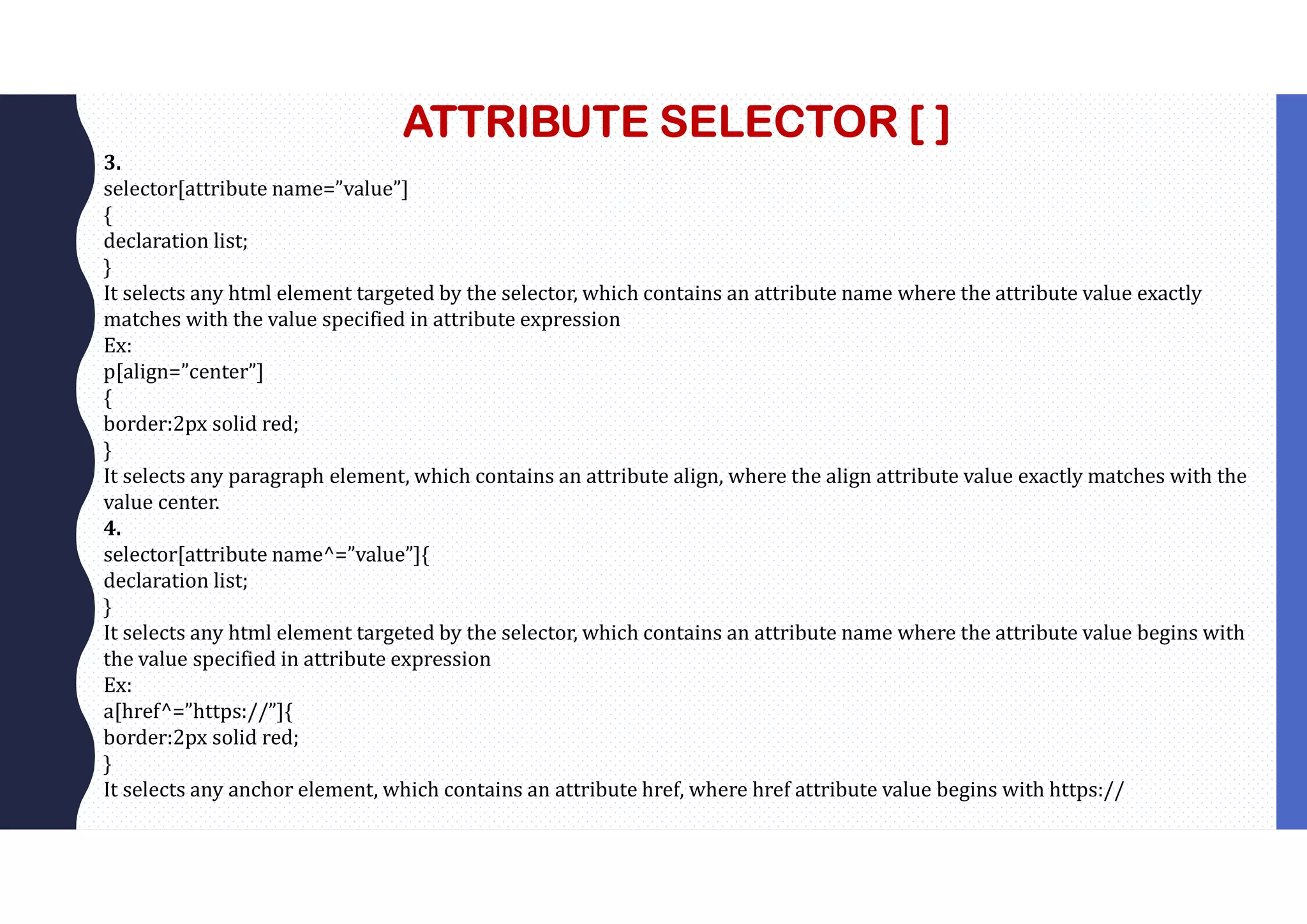 ATTRIBUTE SELECTOR [ ] 3. selector[attribute name=”value”] { declaration list; } It selects any html element targeted by the selector, which contains an attribute name where the attribute value exactly matches with the value specified in attribute expression Ex: p[align=”center”] { border:2px solid red; } It selects any paragraph element, which contains an attribute align, where the align attribute value exactly matches with the value center. 4. selector[attribute name^=”value”]{ declaration list; } It selects any html element targeted by the selector, which contains an attribute name where the attribute value begins with the value specified in attribute expression Ex: a[href^=”https://”]{ border:2px solid red; } It selects any anchor element, which contains an attribute href, where href attribute value begins with https:// 