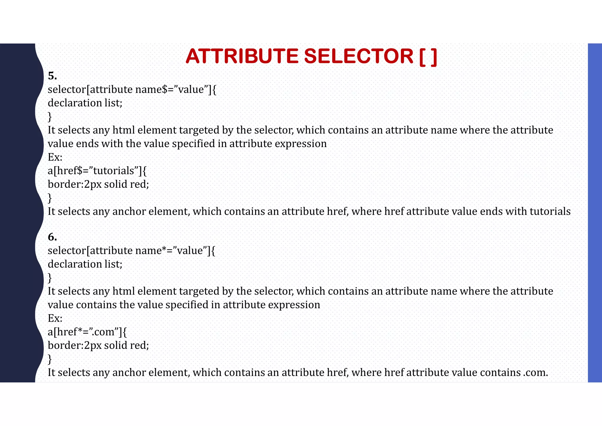 ATTRIBUTE SELECTOR [ ] 5. selector[attribute name$=”value”]{ declaration list; } It selects any html element targeted by the selector, which contains an attribute name where the attribute value ends with the value specified in attribute expression Ex: a[href$=”tutorials”]{ border:2px solid red; } It selects any anchor element, which contains an attribute href, where href attribute value ends with tutorials 6. selector[attribute name*=”value”]{ declaration list; } It selects any html element targeted by the selector, which contains an attribute name where the attribute value contains the value specified in attribute expression Ex: a[href*=”.com”]{ border:2px solid red; } It selects any anchor element, which contains an attribute href, where href attribute value contains .com. 