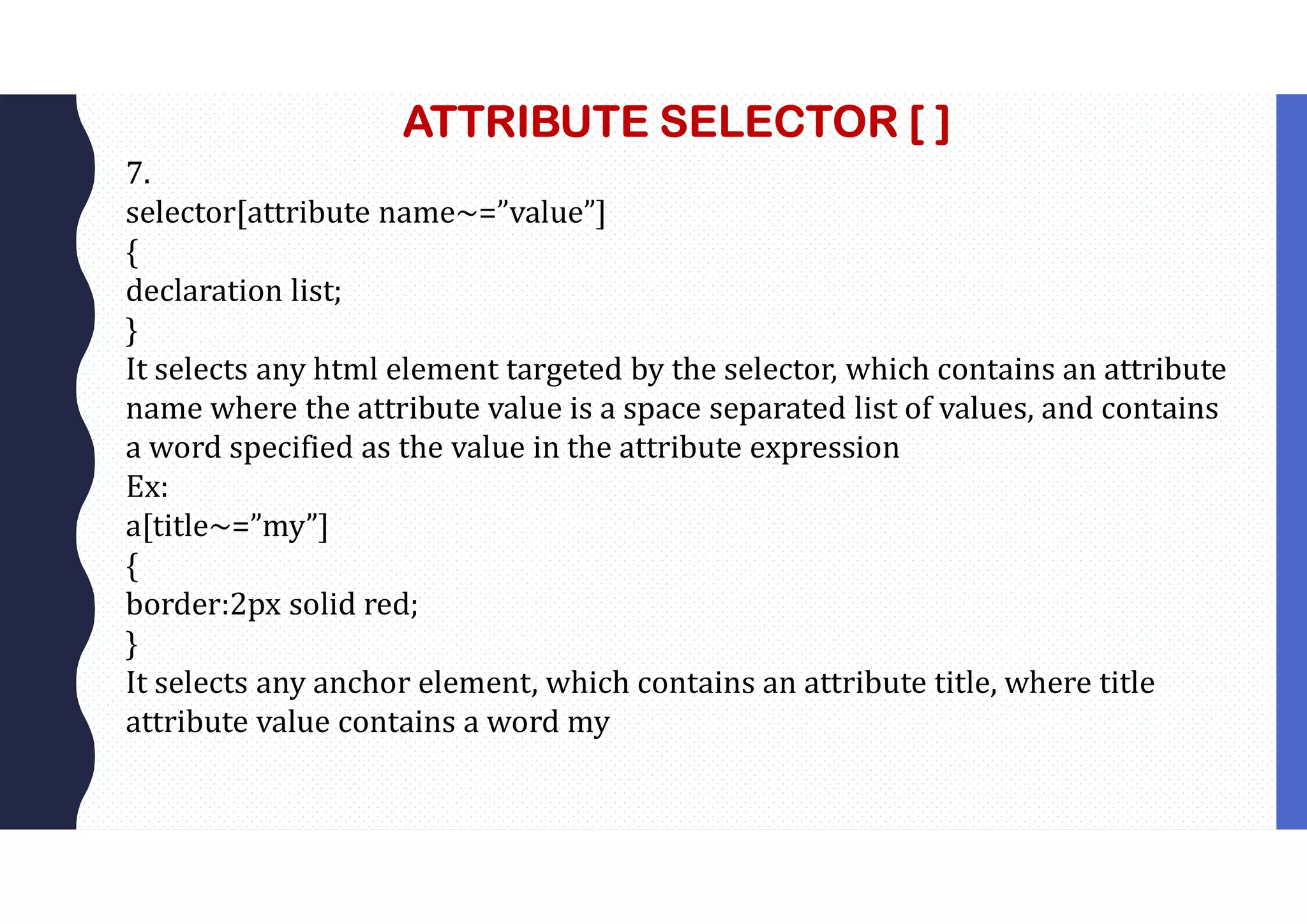 ATTRIBUTE SELECTOR [ ] 7. selector[attribute name~=”value”] { declaration list; } It selects any html element targeted by the selector, which contains an attribute name where the attribute value is a space separated list of values, and contains a word specified as the value in the attribute expression Ex: a[title~=”my”] { border:2px solid red; } It selects any anchor element, which contains an attribute title, where title attribute value contains a word my 