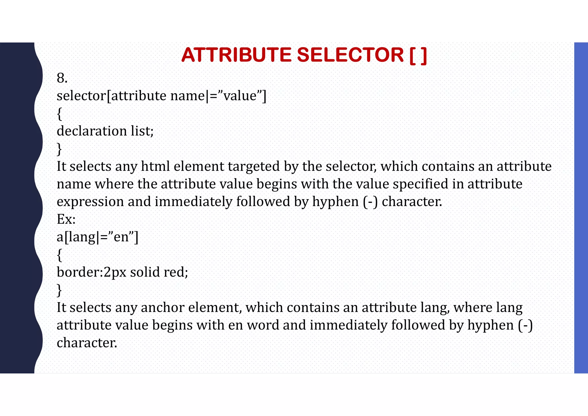 ATTRIBUTE SELECTOR [ ] 8. selector[attribute name|=”value”] { declaration list; } It selects any html element targeted by the selector, which contains an attribute name where the attribute value begins with the value specified in attribute expression and immediately followed by hyphen (-) character. Ex: a[lang|=”en”] { border:2px solid red; } It selects any anchor element, which contains an attribute lang, where lang attribute value begins with en word and immediately followed by hyphen (-) character. 