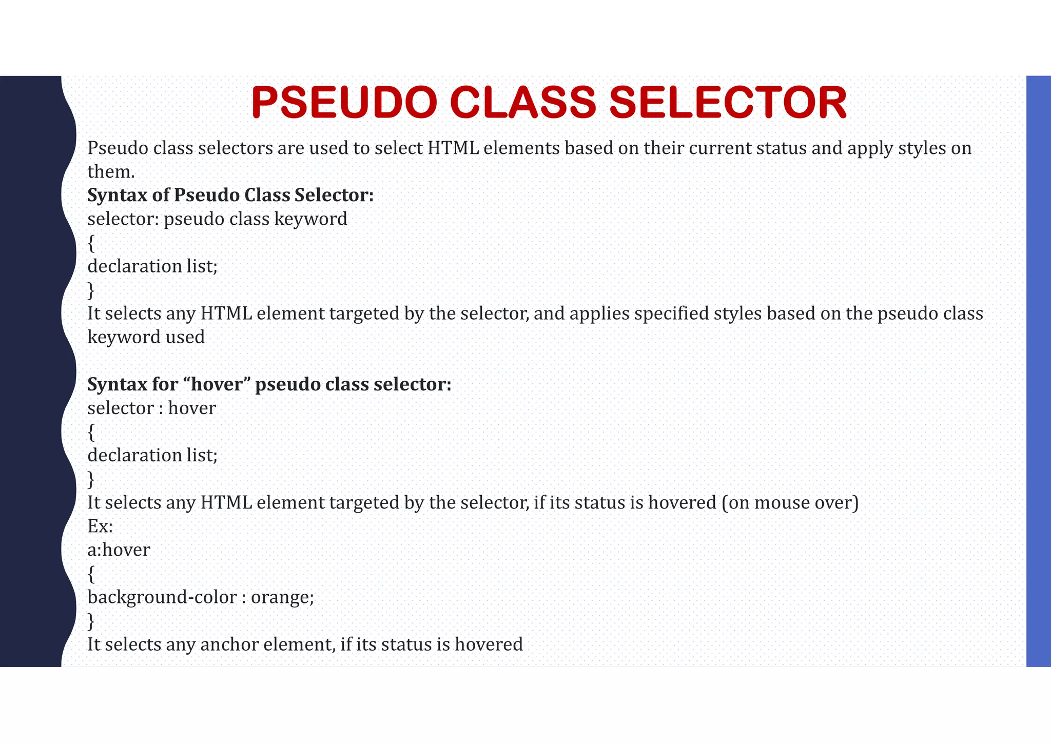 PSEUDO CLASS SELECTOR Pseudo class selectors are used to select HTML elements based on their current status and apply styles on them. Syntax of Pseudo Class Selector: selector: pseudo class keyword { declaration list; } It selects any HTML element targeted by the selector, and applies specified styles based on the pseudo class keyword used Syntax for “hover” pseudo class selector: selector : hover { declaration list; } It selects any HTML element targeted by the selector, if its status is hovered (on mouse over) Ex: a:hover { background-color : orange; } It selects any anchor element, if its status is hovered 