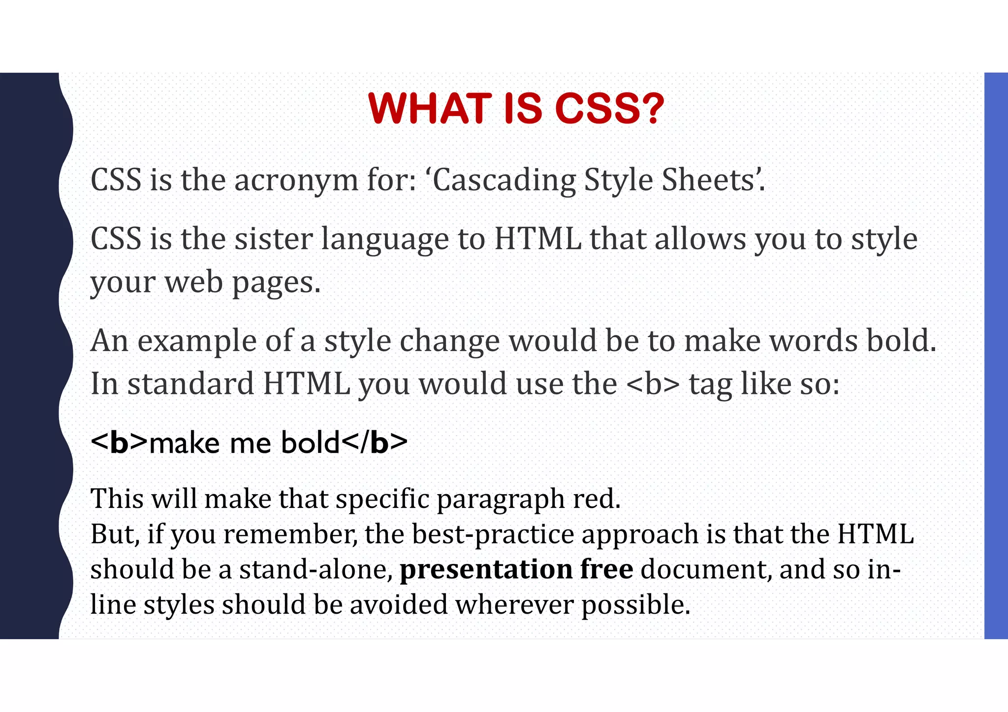 WHAT IS CSS? CSS is the acronym for: ‘Cascading Style Sheets’. CSS is the sister language to HTML that allows you to style your web pages. An example of a style change would be to make words bold. In standard HTML you would use the <b> tag like so: <b>make me bold</b> This will make that specific paragraph red. But, if you remember, the best-practice approach is that the HTML should be a stand-alone, presentation free document, and so in- line styles should be avoided wherever possible. 
