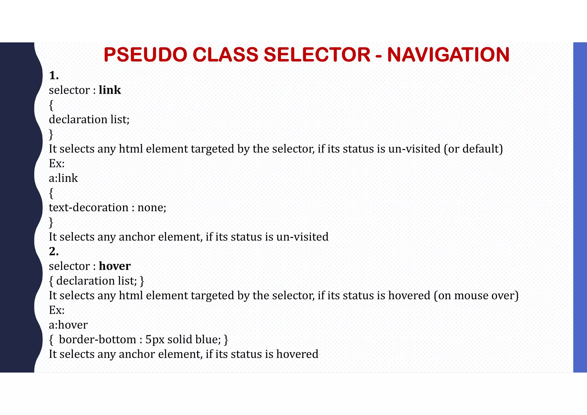 PSEUDO CLASS SELECTOR - NAVIGATION 1. selector : link { declaration list; } It selects any html element targeted by the selector, if its status is un-visited (or default) Ex: a:link { text-decoration : none; } It selects any anchor element, if its status is un-visited 2. selector : hover { declaration list; } It selects any html element targeted by the selector, if its status is hovered (on mouse over) Ex: a:hover { border-bottom : 5px solid blue; } It selects any anchor element, if its status is hovered 