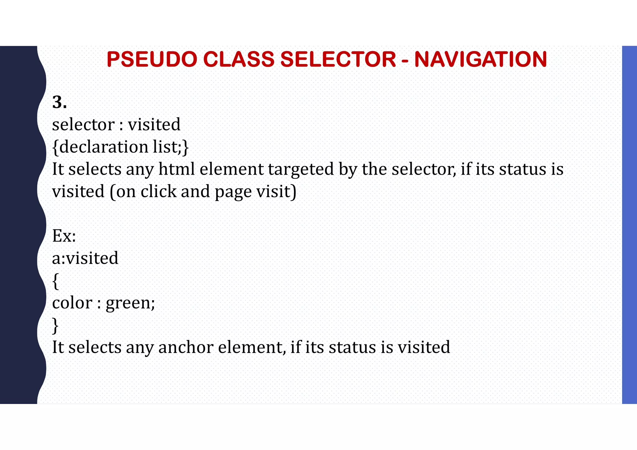 PSEUDO CLASS SELECTOR - NAVIGATION 3. selector : visited {declaration list;} It selects any html element targeted by the selector, if its status is visited (on click and page visit) Ex: a:visited { color : green; } It selects any anchor element, if its status is visited 