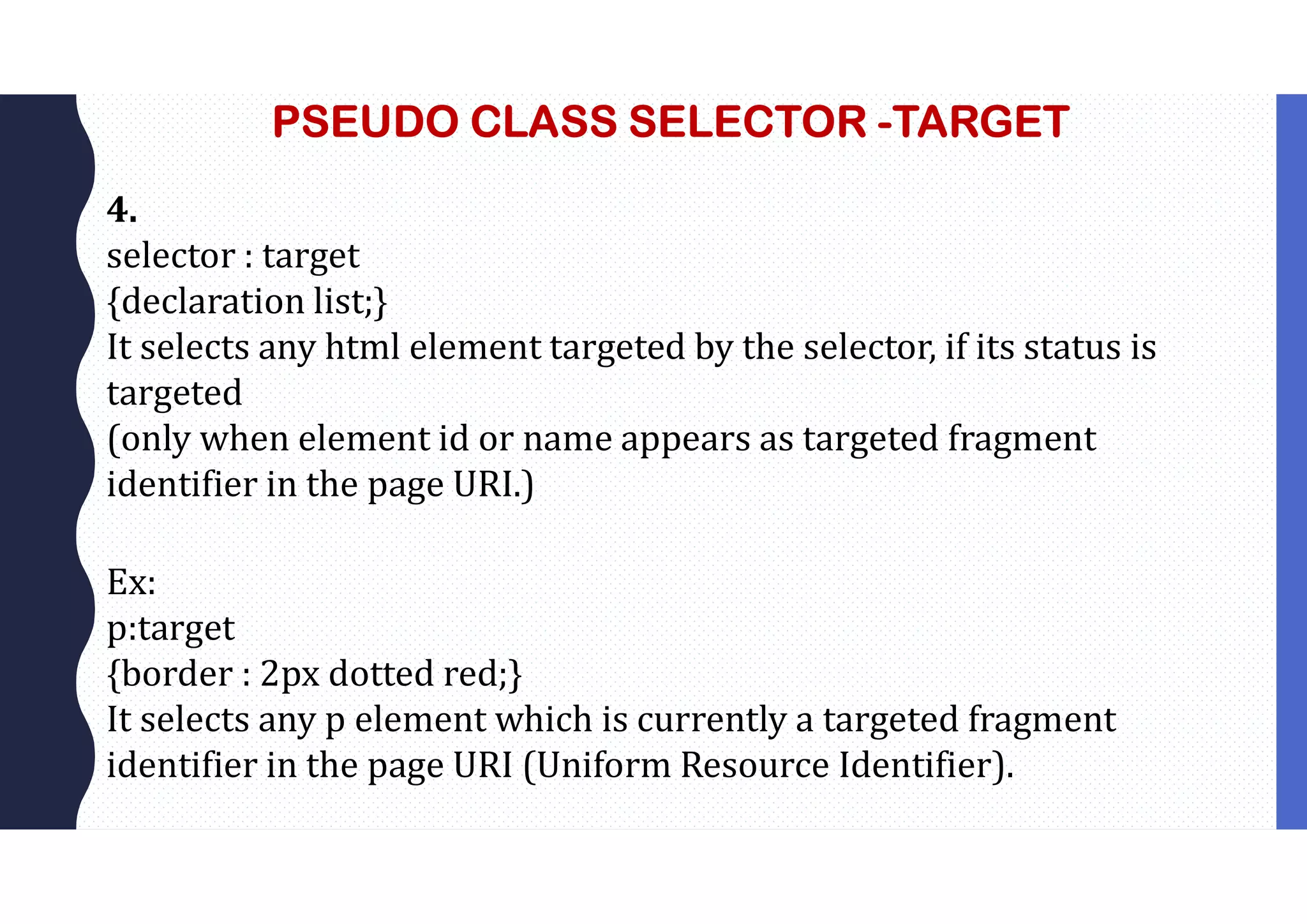 PSEUDO CLASS SELECTOR -TARGET 4. selector : target {declaration list;} It selects any html element targeted by the selector, if its status is targeted (only when element id or name appears as targeted fragment identifier in the page URI.) Ex: p:target {border : 2px dotted red;} It selects any p element which is currently a targeted fragment identifier in the page URI (Uniform Resource Identifier). 