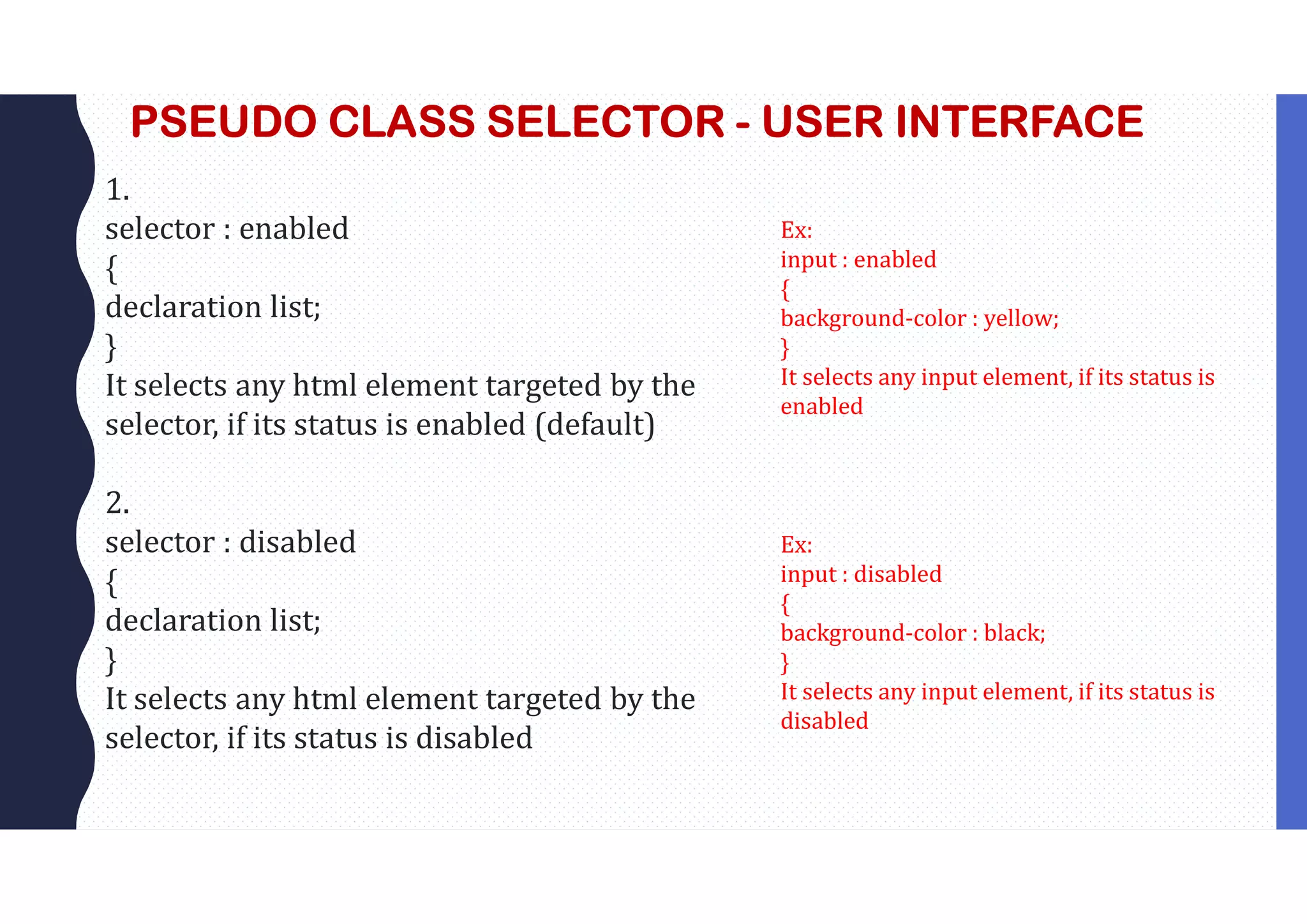 PSEUDO CLASS SELECTOR - USER INTERFACE 1. selector : enabled { declaration list; } It selects any html element targeted by the selector, if its status is enabled (default) 2. selector : disabled { declaration list; } It selects any html element targeted by the selector, if its status is disabled Ex: input : enabled { background-color : yellow; } It selects any input element, if its status is enabled Ex: input : disabled { background-color : black; } It selects any input element, if its status is disabled 