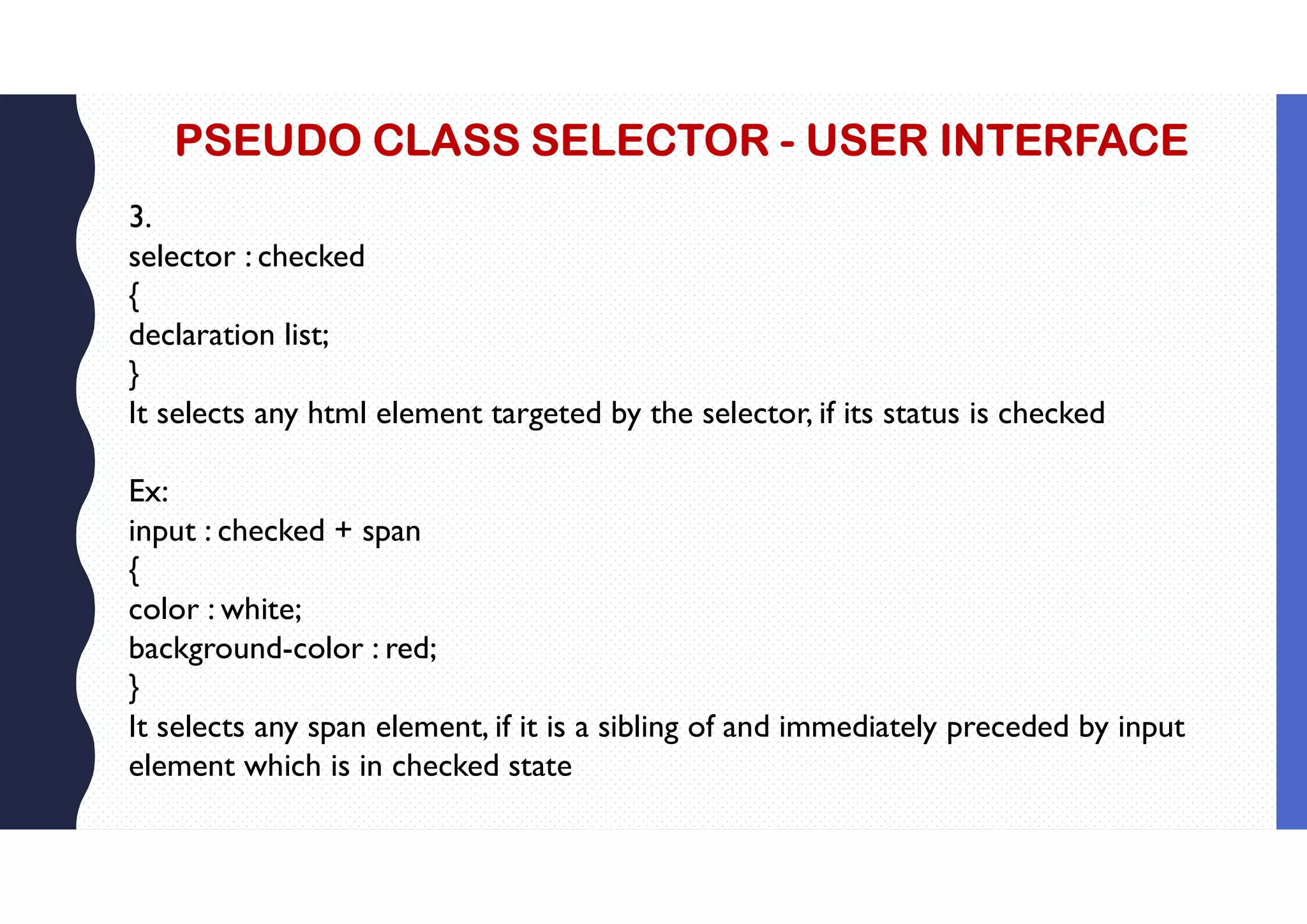 PSEUDO CLASS SELECTOR - USER INTERFACE 3. selector : checked { declaration list; } It selects any html element targeted by the selector, if its status is checked Ex: input : checked + span { color : white; background-color : red; } It selects any span element, if it is a sibling of and immediately preceded by input element which is in checked state 