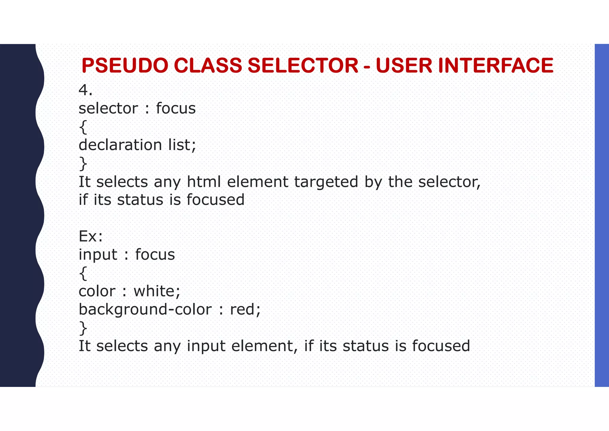 PSEUDO CLASS SELECTOR - USER INTERFACE 4. selector : focus { declaration list; } It selects any html element targeted by the selector, if its status is focused Ex: input : focus { color : white; background-color : red; } It selects any input element, if its status is focused 