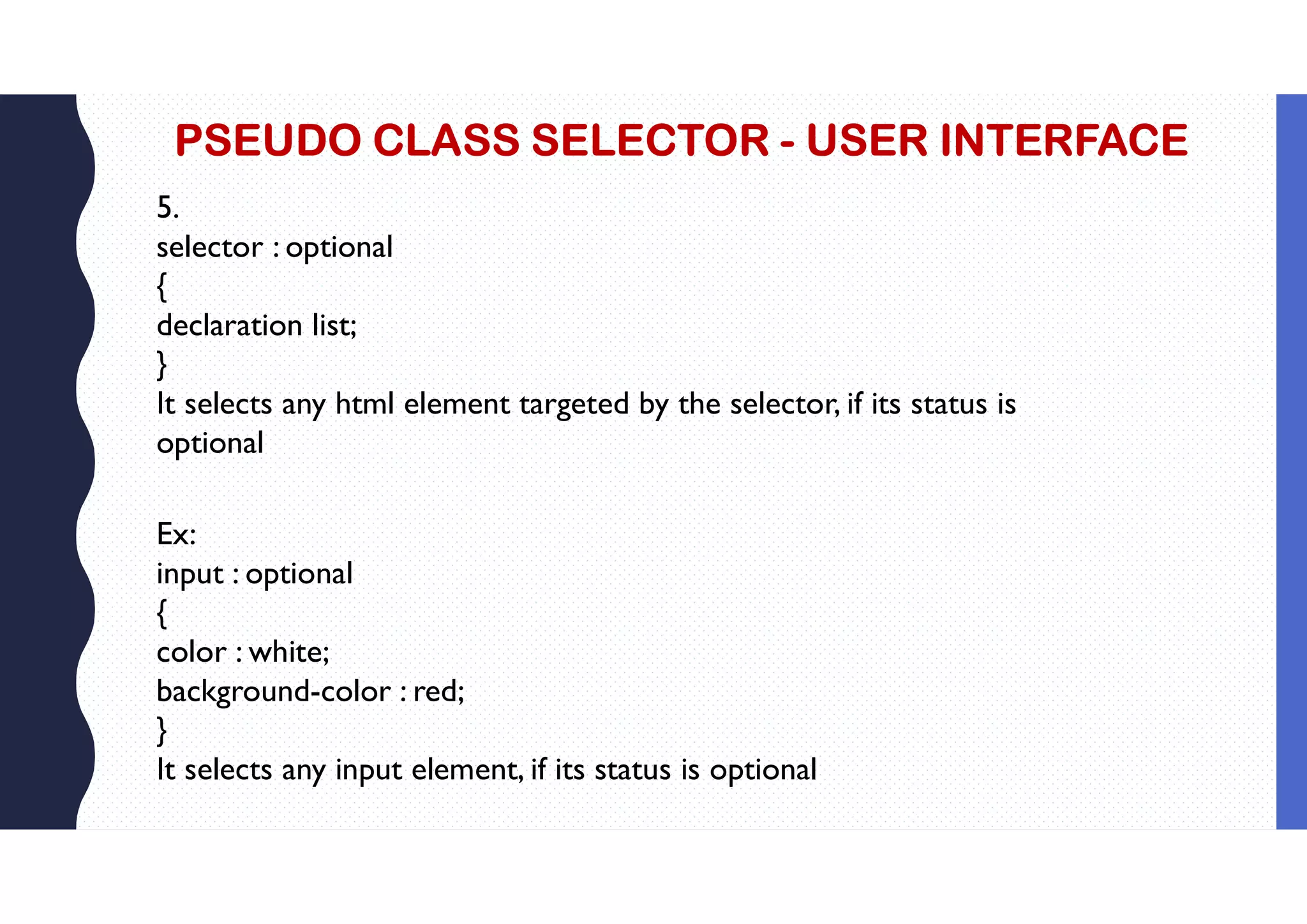 PSEUDO CLASS SELECTOR - USER INTERFACE 5. selector : optional { declaration list; } It selects any html element targeted by the selector, if its status is optional Ex: input : optional { color : white; background-color : red; } It selects any input element, if its status is optional 