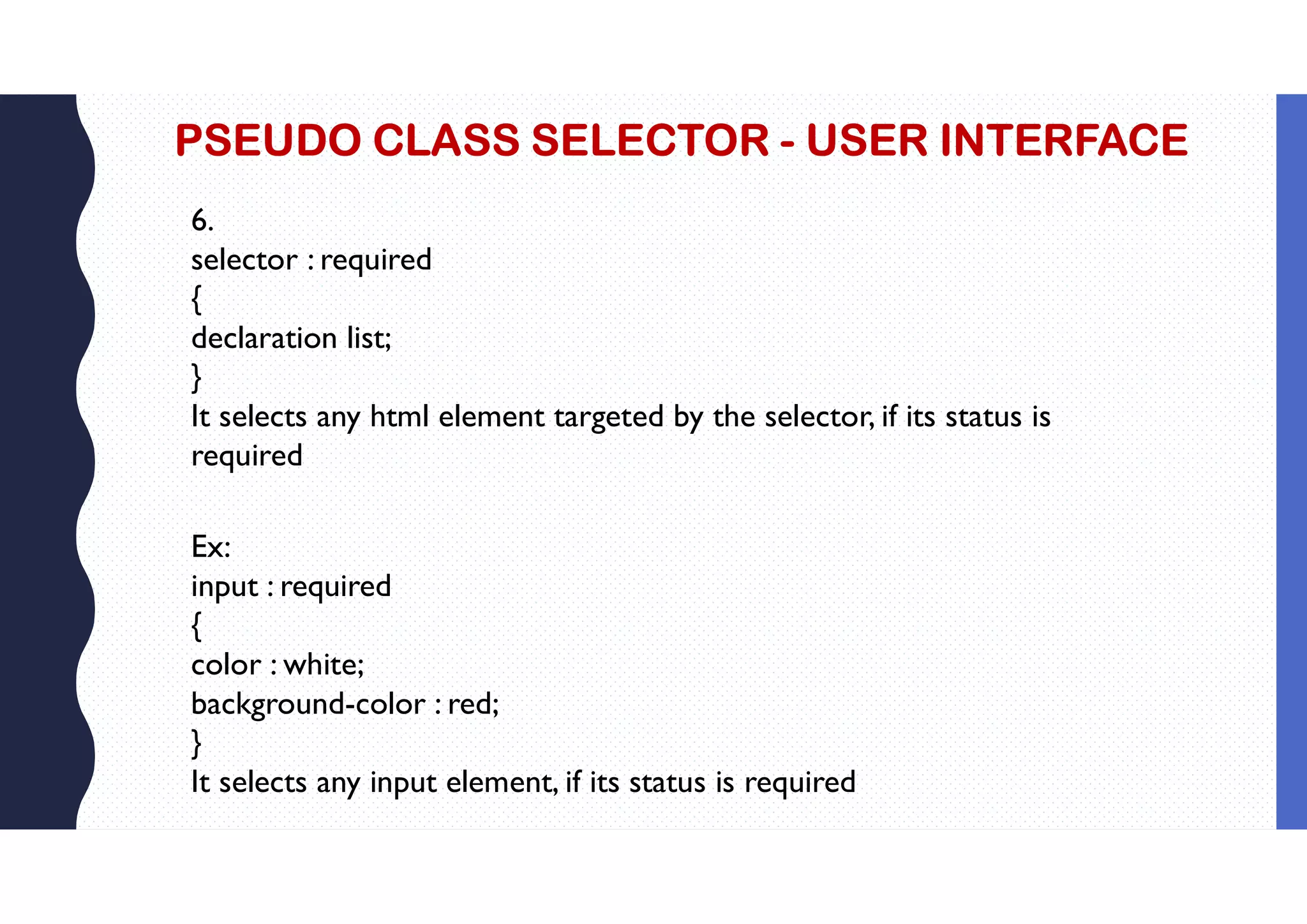 PSEUDO CLASS SELECTOR - USER INTERFACE 6. selector : required { declaration list; } It selects any html element targeted by the selector, if its status is required Ex: input : required { color : white; background-color : red; } It selects any input element, if its status is required 