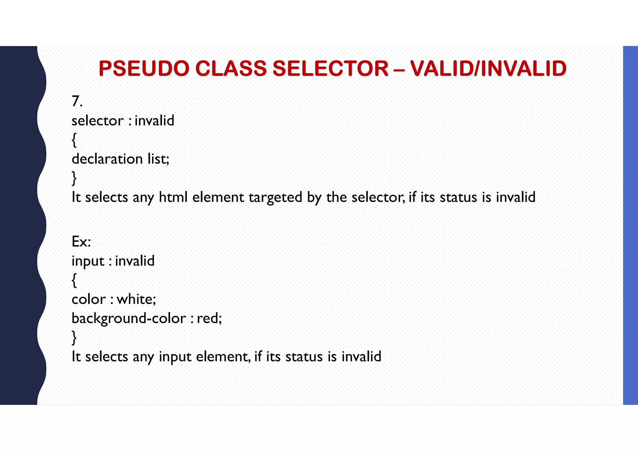 PSEUDO CLASS SELECTOR – VALID/INVALID 7. selector : invalid { declaration list; } It selects any html element targeted by the selector, if its status is invalid Ex: input : invalid { color : white; background-color : red; } It selects any input element, if its status is invalid 
