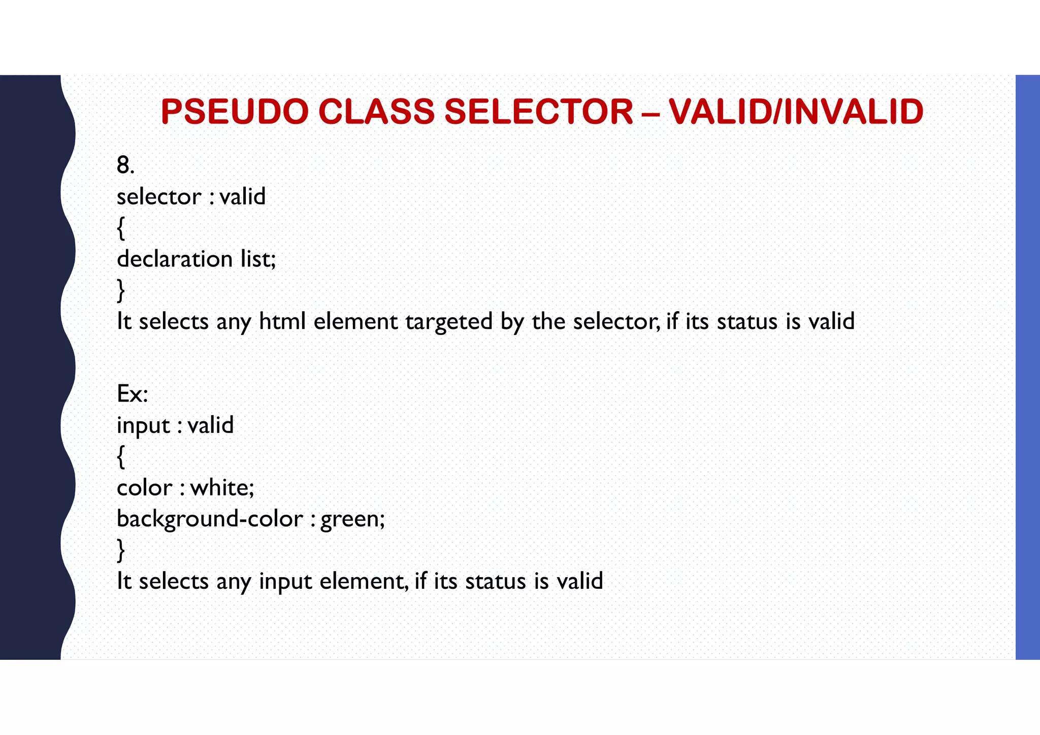 PSEUDO CLASS SELECTOR – VALID/INVALID 8. selector : valid { declaration list; } It selects any html element targeted by the selector, if its status is valid Ex: input : valid { color : white; background-color : green; } It selects any input element, if its status is valid 