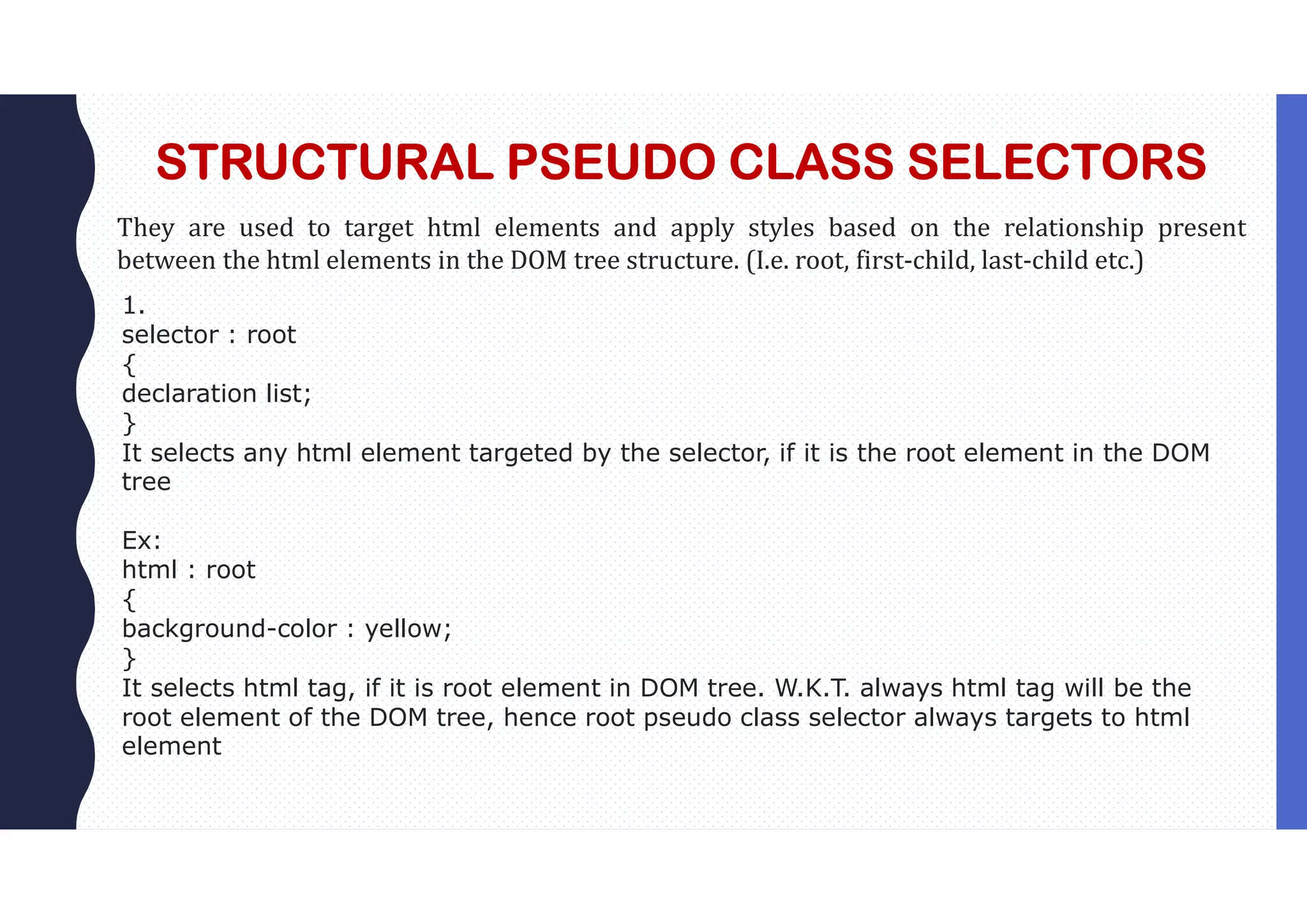 STRUCTURAL PSEUDO CLASS SELECTORS They are used to target html elements and apply styles based on the relationship present between the html elements in the DOM tree structure. (I.e. root, first-child, last-child etc.) 1. selector : root { declaration list; } It selects any html element targeted by the selector, if it is the root element in the DOM tree Ex: html : root { background-color : yellow; } It selects html tag, if it is root element in DOM tree. W.K.T. always html tag will be the root element of the DOM tree, hence root pseudo class selector always targets to html element 