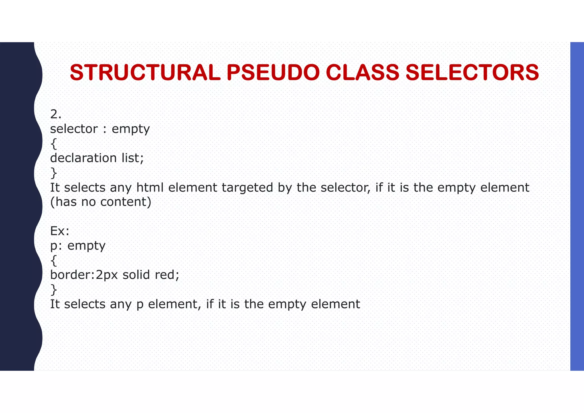 STRUCTURAL PSEUDO CLASS SELECTORS 2. selector : empty { declaration list; } It selects any html element targeted by the selector, if it is the empty element (has no content) Ex: p: empty { border:2px solid red; } It selects any p element, if it is the empty element 