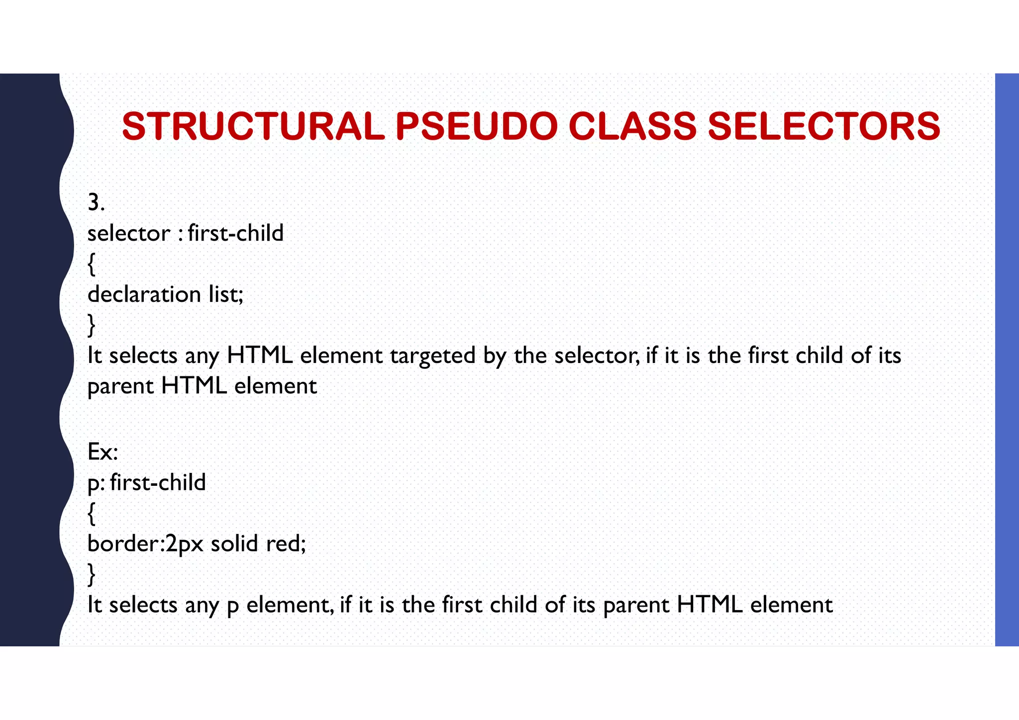 STRUCTURAL PSEUDO CLASS SELECTORS 3. selector : first-child { declaration list; } It selects any HTML element targeted by the selector, if it is the first child of its parent HTML element Ex: p: first-child { border:2px solid red; } It selects any p element, if it is the first child of its parent HTML element 