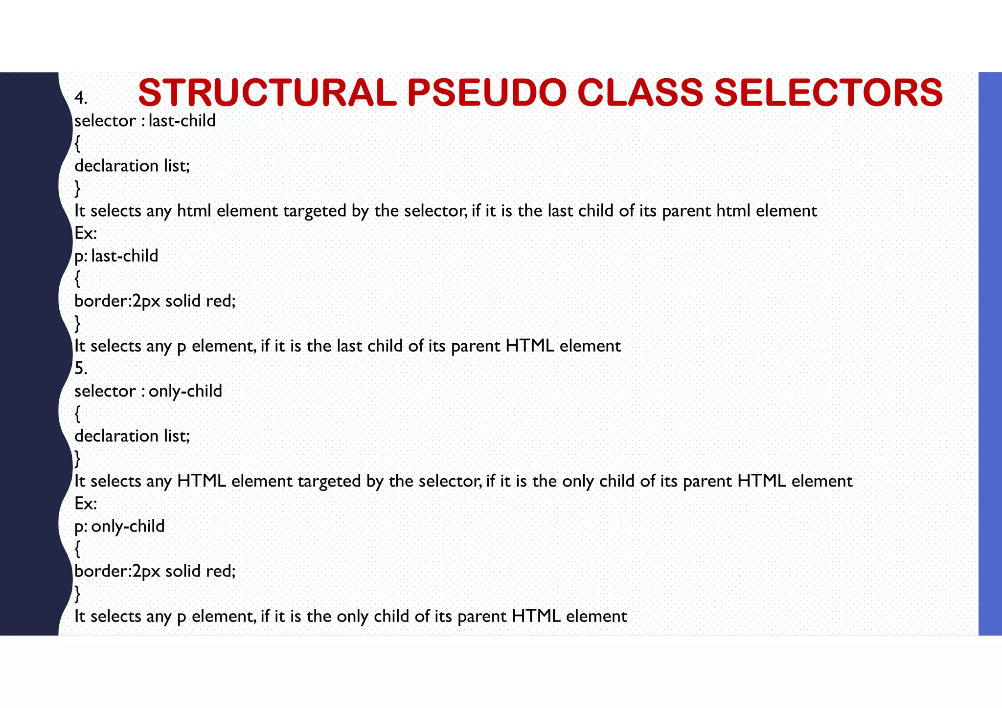 STRUCTURAL PSEUDO CLASS SELECTORS 4. selector : last-child { declaration list; } It selects any html element targeted by the selector, if it is the last child of its parent html element Ex: p: last-child { border:2px solid red; } It selects any p element, if it is the last child of its parent HTML element 5. selector : only-child { declaration list; } It selects any HTML element targeted by the selector, if it is the only child of its parent HTML element Ex: p: only-child { border:2px solid red; } It selects any p element, if it is the only child of its parent HTML element 