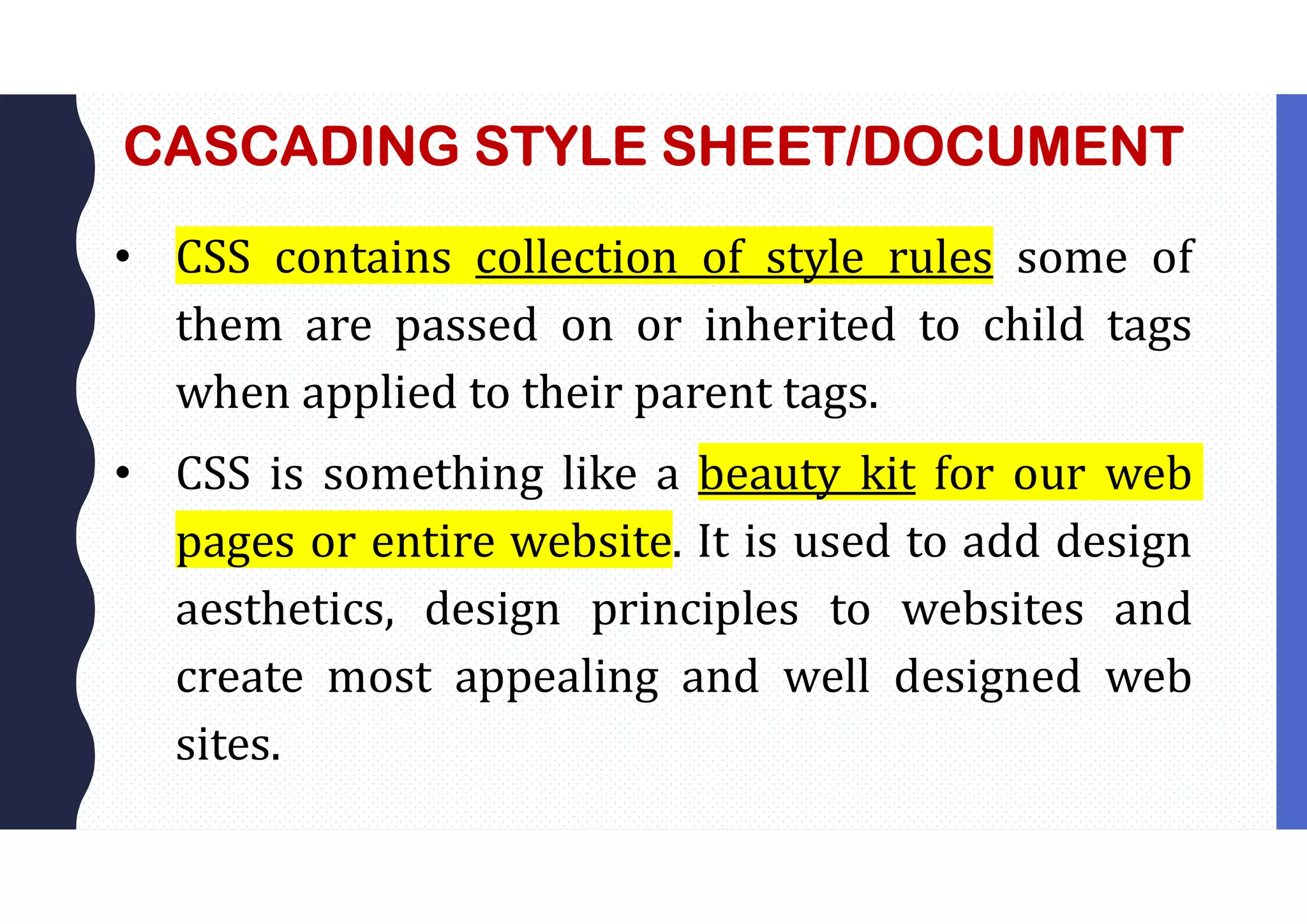 CASCADING STYLE SHEET/DOCUMENT • CSS contains collection of style rules some of them are passed on or inherited to child tags when applied to their parent tags. • CSS is something like a beauty kit for our web pages or entire website. It is used to add design aesthetics, design principles to websites and create most appealing and well designed web sites. 