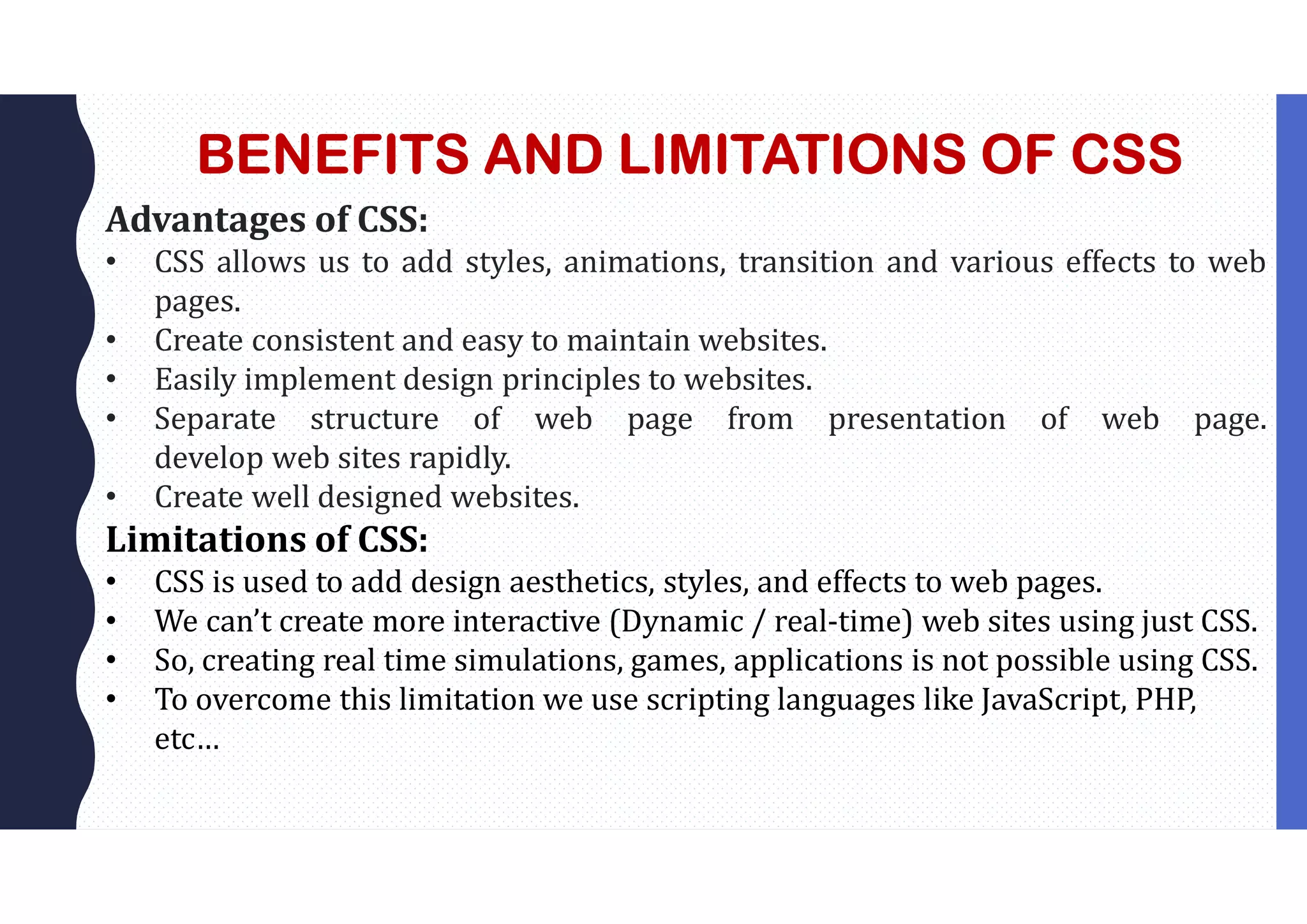 BENEFITS AND LIMITATIONS OF CSS Advantages of CSS: • CSS allows us to add styles, animations, transition and various effects to web pages. • Create consistent and easy to maintain websites. • Easily implement design principles to websites. • Separate structure of web page from presentation of web page. develop web sites rapidly. • Create well designed websites. Limitations of CSS: • CSS is used to add design aesthetics, styles, and effects to web pages. • We can’t create more interactive (Dynamic / real-time) web sites using just CSS. • So, creating real time simulations, games, applications is not possible using CSS. • To overcome this limitation we use scripting languages like JavaScript, PHP, etc… 