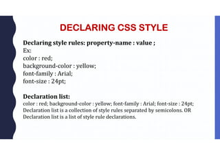 DECLARING CSS STYLE
Declaring style rules: property-name : value ;
Ex:
color : red;
background-color : yellow;
font-family : Arial;
font-size : 24pt;
Declaration list:
color : red; background-color : yellow; font-family : Arial; font-size : 24pt;
Declaration list is a collection of style rules separated by semicolons. OR
Declaration list is a list of style rule declarations.
 