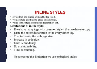 INLINE STYLES
• styles that are placed within the tag itself.
• we use style attribute to place inline styles.
• value to the style attribute is declaration list.
Limitations of inline style:
• If we have many tags with common styles, then we have to copy
• paste the entire declaration list to every other tag.
• That increases the webpage size.
• Increase in code size.
• Code Redundancy.
• No maintainability.
• Time consuming.
To overcome this limitation we use embedded styles.
 