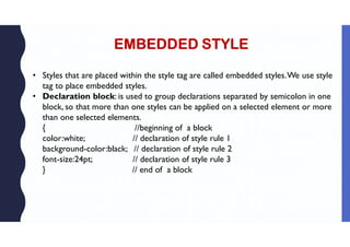 EMBEDDED STYLE
• Styles that are placed within the style tag are called embedded styles.We use style
tag to place embedded styles.
• Declaration block: is used to group declarations separated by semicolon in one
block, so that more than one styles can be applied on a selected element or more
than one selected elements.
{ //beginning of a block
color:white; // declaration of style rule 1
background-color:black; // declaration of style rule 2
font-size:24pt; // declaration of style rule 3
} // end of a block
 