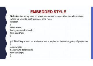 EMBEDDED STYLE
• Selector: is a string used to select an element or more than one elements to
which we want to apply group of style rules.
selector
{
color:white;
background-color:black;
font-size:24pt;
}
p //This P tag is used as a selector and is applied to the entire group of properties
{
color:white;
background-color:black;
font-size:24pt;
}
 
