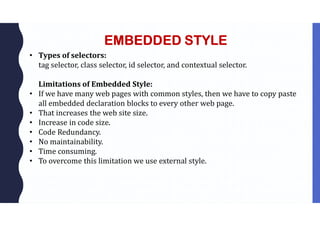 EMBEDDED STYLE
• Types of selectors:
tag selector, class selector, id selector, and contextual selector.
Limitations of Embedded Style:
• If we have many web pages with common styles, then we have to copy paste
all embedded declaration blocks to every other web page.
• That increases the web site size.
• Increase in code size.
• Code Redundancy.
• No maintainability.
• Time consuming.
• To overcome this limitation we use external style.
 