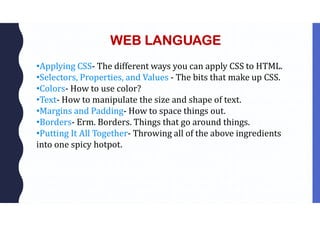 WEB LANGUAGE
•Applying CSS- The different ways you can apply CSS to HTML.
•Selectors, Properties, and Values - The bits that make up CSS.
•Colors- How to use color?
•Text- How to manipulate the size and shape of text.
•Margins and Padding- How to space things out.
•Borders- Erm. Borders. Things that go around things.
•Putting It All Together- Throwing all of the above ingredients
into one spicy hotpot.
 