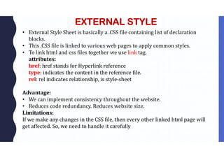 EXTERNAL STYLE
• External Style Sheet is basically a .CSS file containing list of declaration
blocks.
• This .CSS file is linked to various web pages to apply common styles.
• To link html and css files together we use link tag.
attributes:
href: href stands for Hyperlink reference
type: indicates the content in the reference file.
rel: rel indicates relationship, is style-sheet
Advantage:
• We can implement consistency throughout the website.
• Reduces code redundancy. Reduces website size.
Limitations:
If we make any changes in the CSS file, then every other linked html page will
get affected. So, we need to handle it carefully
 