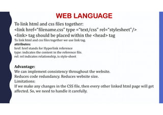 WEB LANGUAGE
To link html and css files together:
<link href=“filename.css” type =“text/css” rel=“stylesheet”/>
<link> tag should be placed within the <head> tag
To link html and css files together we use link tag.
attributes:
href: href stands for Hyperlink reference
type: indicates the content in the reference file.
rel: rel indicates relationship, is style-sheet
Advantage:
We can implement consistency throughout the website.
Reduces code redundancy. Reduces website size.
Limitations:
If we make any changes in the CSS file, then every other linked html page will get
affected. So, we need to handle it carefully.
 