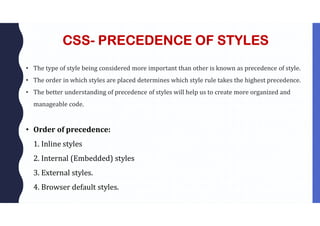 CSS- PRECEDENCE OF STYLES
• The type of style being considered more important than other is known as precedence of style.
• The order in which styles are placed determines which style rule takes the highest precedence.
• The better understanding of precedence of styles will help us to create more organized and
manageable code.
• Order of precedence:
1. Inline styles
2. Internal (Embedded) styles
3. External styles.
4. Browser default styles.
 