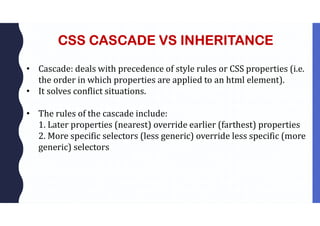 CSS CASCADE VS INHERITANCE
• Cascade: deals with precedence of style rules or CSS properties (i.e.
the order in which properties are applied to an html element).
• It solves conflict situations.
• The rules of the cascade include:
1. Later properties (nearest) override earlier (farthest) properties
2. More specific selectors (less generic) override less specific (more
generic) selectors
 