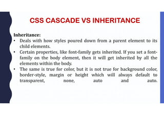 CSS CASCADE VS INHERITANCE
Inheritance:
• Deals with how styles poured down from a parent element to its
child elements.
• Certain properties, like font-family gets inherited. If you set a font-
family on the body element, then it will get inherited by all the
elements within the body.
• The same is true for color, but it is not true for background color,
border-style, margin or height which will always default to
transparent, none, auto and auto.
 