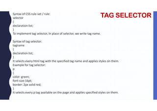 TAG SELECTOR
Syntax of CSS rule-set / rule:
selector
{
declaration list;
}
To implement tag selector, In place of selector, we write tag name.
Syntax of tag selector:
tagname
{
declaration list;
}
It selects every html tag with the specified tag name and applies styles on them.
Example for tag selector:
p
{
color: green;
font-size:16pt;
border: 2px solid red;
}
It selects every p tag available on the page and applies specified styles on them.
 