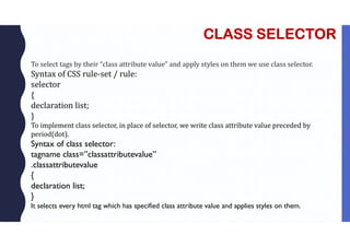 CLASS SELECTOR
To select tags by their “class attribute value” and apply styles on them we use class selector.
Syntax of CSS rule-set / rule:
selector
{
declaration list;
}
To implement class selector, in place of selector, we write class attribute value preceded by
period(dot).
Syntax of class selector:
tagname class=”classattributevalue”
.classattributevalue
{
declaration list;
}
It selects every html tag which has specified class attribute value and applies styles on them.
 