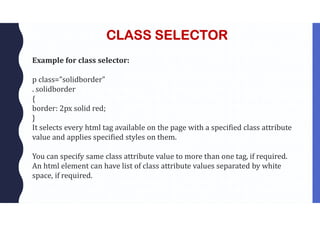 CLASS SELECTOR
Example for class selector:
p class=”solidborder”
. solidborder
{
border: 2px solid red;
}
It selects every html tag available on the page with a specified class attribute
value and applies specified styles on them.
You can specify same class attribute value to more than one tag, if required.
An html element can have list of class attribute values separated by white
space, if required.
 