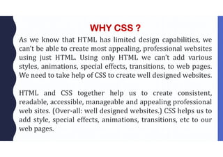 WHY CSS ?
As we know that HTML has limited design capabilities, we
can’t be able to create most appealing, professional websites
using just HTML. Using only HTML we can’t add various
styles, animations, special effects, transitions, to web pages.
We need to take help of CSS to create well designed websites.
HTML and CSS together help us to create consistent,
readable, accessible, manageable and appealing professional
web sites. (Over-all: well designed websites.) CSS helps us to
add style, special effects, animations, transitions, etc to our
web pages.
 