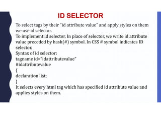 ID SELECTOR
To select tags by their “id attribute value” and apply styles on them
we use id selector.
To implement id selector, In place of selector, we write id attribute
value preceded by hash(#) symbol. In CSS # symbol indicates ID
selector.
Syntax of id selector:
tagname id=”idattributevalue”
#idattributevalue
{
declaration list;
}
It selects every html tag which has specified id attribute value and
applies styles on them.
 
