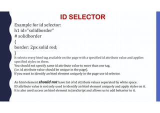 ID SELECTOR
Example for id selector:
h1 id=”solidborder”
# solidborder
{
border: 2px solid red;
}
It selects every html tag available on the page with a specified id attribute value and applies
specified styles on them.
You should not specify same id attribute value to more than one tag.
(i.e. id attribute value should be unique in the page).
If you want to identify an html element uniquely in the page use id selector.
An html element should not have list of id attribute values separated by white space.
ID attribute value is not only used to identify an html element uniquely and apply styles on it.
It is also used access an html element in JavaScript and allows us to add behavior to it.
 