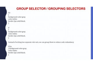 GROUP SELECTOR / GROUPING SELECTORS
h3
{
background-color:gray;
color:white;
border:2px solid black;
}
p
{
background-color:gray;
color:white;
border:2px solid black;
}
Instead of writing two separate rule-sets, we can group them to reduce code redundancy
h3,p
{ background-color:gray;
color:white;
border:2px solid black;
}
 