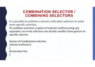 COMBINATION SELECTOR /
COMBINING SELECTORS
It is possible to combine a selector with other selectors to make
more specific selection.
To combine selectors, in place of selector without using any
separator; we write selectors one beside another from generic to
specific selector
Syntax of Combination selector:
selector1selector2
{
declaration list;
}
 