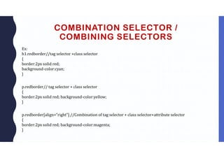 COMBINATION SELECTOR /
COMBINING SELECTORS
Ex:
h1.redborder//tag selector +class selector
{
border:2px solid red;
background-color:cyan;
}
p.redborder// tag selector + class selector
{
border:2px solid red; background-color:yellow;
}
p.redborder[align=”right”] //Combination of tag selector + class selector+attribute selector
{
border:2px solid red; background-color:magenta;
}
 