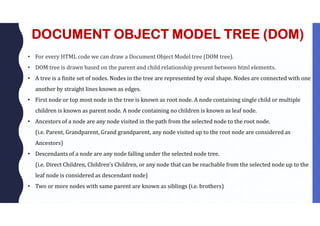 DOCUMENT OBJECT MODEL TREE (DOM)
• For every HTML code we can draw a Document Object Model tree (DOM tree).
• DOM tree is drawn based on the parent and child relationship present between html elements.
• A tree is a finite set of nodes. Nodes in the tree are represented by oval shape. Nodes are connected with one
another by straight lines known as edges.
• First node or top most node in the tree is known as root node. A node containing single child or multiple
children is known as parent node. A node containing no children is known as leaf node.
• Ancestors of a node are any node visited in the path from the selected node to the root node.
(i.e. Parent, Grandparent, Grand grandparent, any node visited up to the root node are considered as
Ancestors)
• Descendants of a node are any node falling under the selected node tree.
(i.e. Direct Children, Children’s Children, or any node that can be reachable from the selected node up to the
leaf node is considered as descendant node)
• Two or more nodes with same parent are known as siblings (i.e. brothers)
 